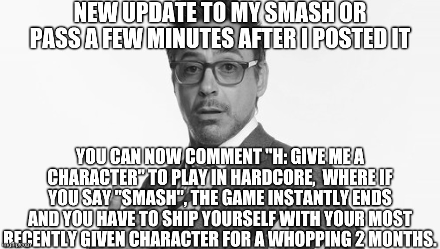 It can now be harder | NEW UPDATE TO MY SMASH OR PASS A FEW MINUTES AFTER I POSTED IT; YOU CAN NOW COMMENT "H: GIVE ME A CHARACTER" TO PLAY IN HARDCORE,  WHERE IF YOU SAY "SMASH", THE GAME INSTANTLY ENDS AND YOU HAVE TO SHIP YOURSELF WITH YOUR MOST RECENTLY GIVEN CHARACTER FOR A WHOPPING 2 MONTHS. | image tagged in robert downey jr's comments,ships | made w/ Imgflip meme maker