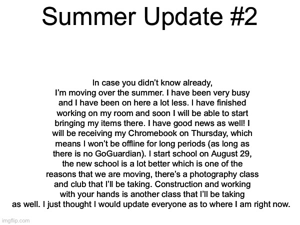 Summer Update #2 | In case you didn’t know already, I’m moving over the summer. I have been very busy and I have been on here a lot less. I have finished working on my room and soon I will be able to start bringing my items there. I have good news as well! I will be receiving my Chromebook on Thursday, which means I won’t be offline for long periods (as long as there is no GoGuardian). I start school on August 29, the new school is a lot better which is one of the reasons that we are moving, there’s a photography class and club that I’ll be taking. Construction and working with your hands is another class that I’ll be taking as well. I just thought I would update everyone as to where I am right now. Summer Update #2 | made w/ Imgflip meme maker