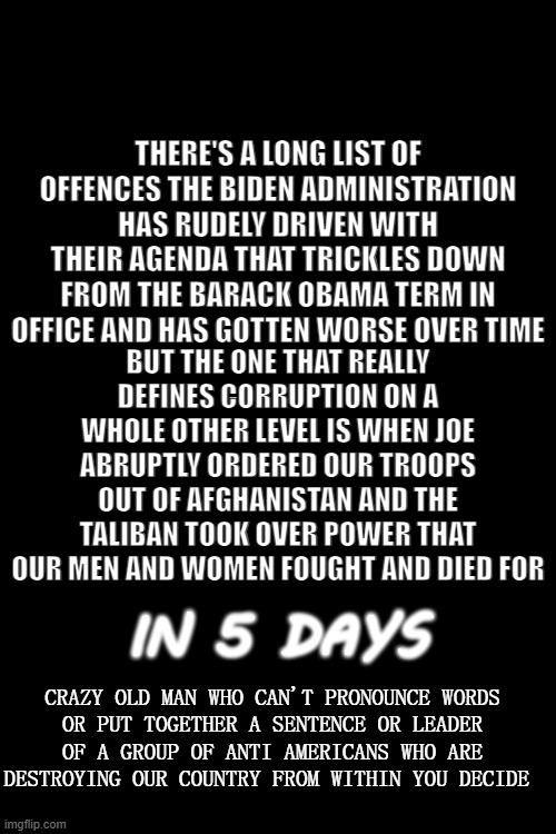 In Case You Forgot It Was The Taliban Who Carried Out The Attack On 9/11 | THERE'S A LONG LIST OF OFFENCES THE BIDEN ADMINISTRATION HAS RUDELY DRIVEN WITH THEIR AGENDA THAT TRICKLES DOWN FROM THE BARACK OBAMA TERM IN OFFICE AND HAS GOTTEN WORSE OVER TIME; BUT THE ONE THAT REALLY DEFINES CORRUPTION ON A WHOLE OTHER LEVEL IS WHEN JOE ABRUPTLY ORDERED OUR TROOPS OUT OF AFGHANISTAN AND THE TALIBAN TOOK OVER POWER THAT OUR MEN AND WOMEN FOUGHT AND DIED FOR; IN 5 DAYS; CRAZY OLD MAN WHO CAN'T PRONOUNCE WORDS
OR PUT TOGETHER A SENTENCE OR LEADER OF A GROUP OF ANTI AMERICANS WHO ARE DESTROYING OUR COUNTRY FROM WITHIN YOU DECIDE | image tagged in politics,memes | made w/ Imgflip meme maker
