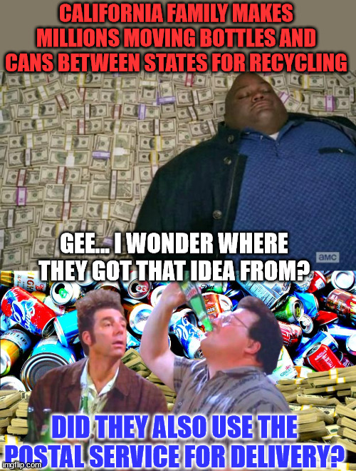 They probably should have paid Newscum his customary bribe... | CALIFORNIA FAMILY MAKES MILLIONS MOVING BOTTLES AND CANS BETWEEN STATES FOR RECYCLING; GEE... I WONDER WHERE THEY GOT THAT IDEA FROM? DID THEY ALSO USE THE POSTAL SERVICE FOR DELIVERY? | image tagged in huell money,california,recycling | made w/ Imgflip meme maker