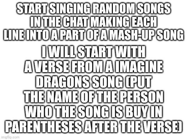 Continue the song with a different verse from a different song (you can repeat verses you just have to put verses between) | I WILL START WITH A VERSE FROM A IMAGINE DRAGONS SONG (PUT THE NAME OF THE PERSON WHO THE SONG IS BUY IN PARENTHESES AFTER THE VERSE); START SINGING RANDOM SONGS IN THE CHAT MAKING EACH LINE INTO A PART OF A MASH-UP SONG | image tagged in song mash-up | made w/ Imgflip meme maker