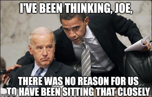 Obama coaches Biden | I'VE BEEN THINKING, JOE, THERE WAS NO REASON FOR US TO HAVE BEEN SITTING THAT CLOSELY | image tagged in obama coaches biden | made w/ Imgflip meme maker
