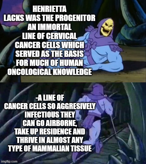 Skeletor disturbing facts | HENRIETTA LACKS WAS THE PROGENITOR AN IMMORTAL LINE OF CERVICAL CANCER CELLS WHICH SERVED AS THE BASIS FOR MUCH OF HUMAN ONCOLOGICAL KNOWLEDGE; -A LINE OF CANCER CELLS SO AGGRESIVELY INFECTIOUS THEY CAN GO AIRBORNE, TAKE UP RESIDENCE AND THRIVE IN ALMOST ANY TYPE OF MAMMALIAN TISSUE | image tagged in skeletor disturbing facts | made w/ Imgflip meme maker