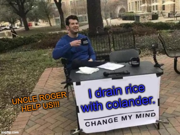 UNCLE ROGER HELP US PLZ!!! | UNCLE ROGER HELP US!!! I drain rice with colander. | image tagged in memes,change my mind | made w/ Imgflip meme maker