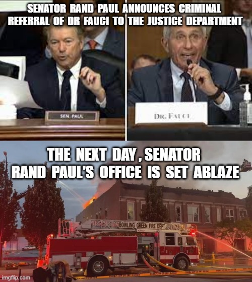 SENATOR  RAND  PAUL  ANNOUNCES  CRIMINAL  REFERRAL  OF  DR  FAUCI  TO  THE  JUSTICE  DEPARTMENT; THE  NEXT  DAY , SENATOR  RAND  PAUL'S  OFFICE  IS  SET  ABLAZE | image tagged in rand paul,dr fauci,crimnial referral,covid19,plandemic,arson | made w/ Imgflip meme maker
