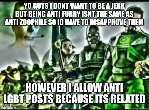 weed life 2 | YO GUYS I DONT WANT TO BE A JERK BUT BEING ANTI FURRY ISNT THE SAME AS ANTI ZOOPHILE SO ID HAVE TO DISAPPROVE THEM; HOWEVER I ALLOW ANTI LGBT POSTS BECAUSE ITS RELATED | image tagged in weed life 2 | made w/ Imgflip meme maker