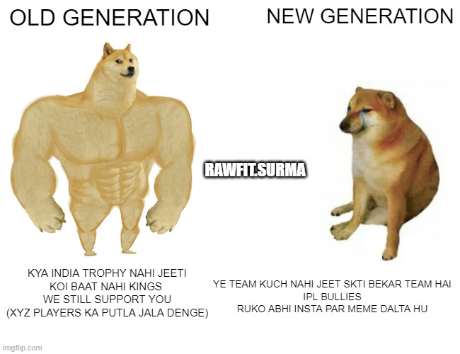 CRICKET MEME | OLD GENERATION; NEW GENERATION; RAWFIT.SURMA; YE TEAM KUCH NAHI JEET SKTI BEKAR TEAM HAI
IPL BULLIES
RUKO ABHI INSTA PAR MEME DALTA HU; KYA INDIA TROPHY NAHI JEETI
KOI BAAT NAHI KINGS 
WE STILL SUPPORT YOU
(XYZ PLAYERS KA PUTLA JALA DENGE) | image tagged in memes,buff doge vs cheems | made w/ Imgflip meme maker