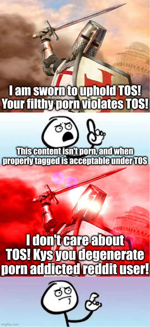 When crusaders say they give a rat's ass about TOS they are lying to us and to themselves | I am sworn to uphold TOS! Your filthy porn violates TOS! This content isn't porn, and when properly tagged is acceptable under TOS; I don't care about TOS! Kys you degenerate porn addicted reddit user! | image tagged in crusader,holding up finger,crusader red,anti-crusader | made w/ Imgflip meme maker