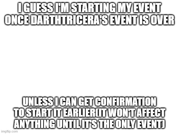 I GUESS I'M STARTING MY EVENT ONCE DARTHTRICERA'S EVENT IS OVER; UNLESS I CAN GET CONFIRMATION TO START IT EARLIER(IT WON'T AFFECT ANYTHING UNTIL IT'S THE ONLY EVENT) | made w/ Imgflip meme maker