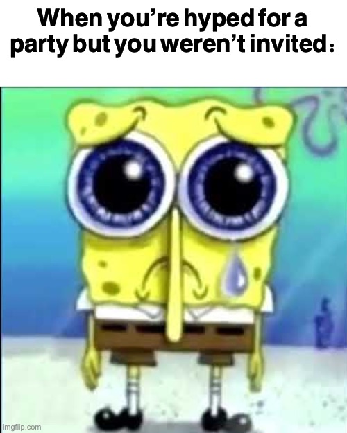 Oh the sadness | When you’re hyped for a party but you weren’t invited: | image tagged in sad spongebob | made w/ Imgflip meme maker