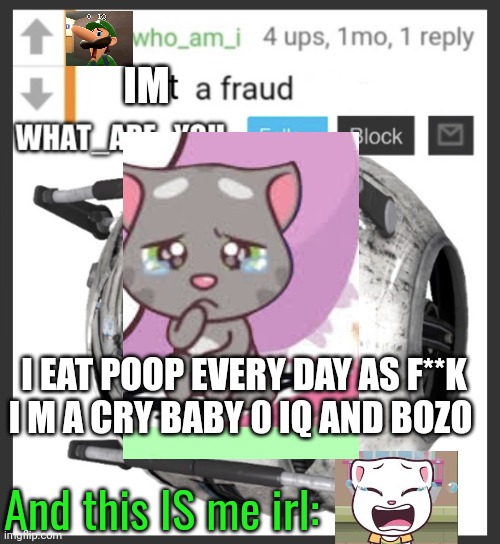 Again (mod note: every post is like this fr) | IM; I EAT POOP EVERY DAY AS F**K
I M A CRY BABY 0 IQ AND BOZO; And this IS me irl: | image tagged in what_are_you announcement temp | made w/ Imgflip meme maker