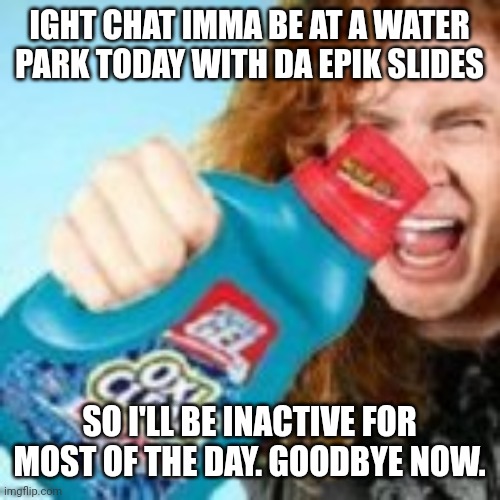 shitpost | IGHT CHAT IMMA BE AT A WATER PARK TODAY WITH DA EPIK SLIDES; SO I'LL BE INACTIVE FOR MOST OF THE DAY. GOODBYE NOW. | image tagged in shitpost | made w/ Imgflip meme maker