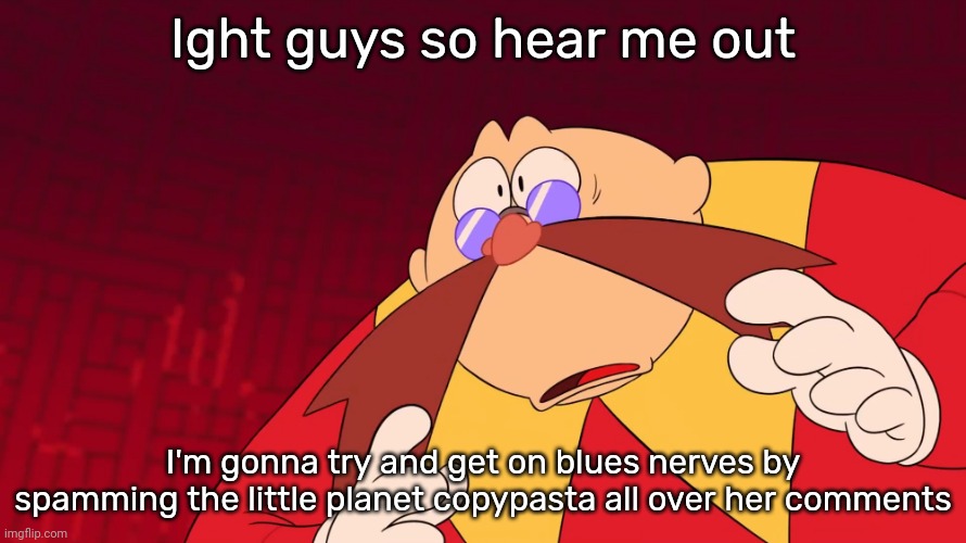 Flabbergasted eggman | Ight guys so hear me out; I'm gonna try and get on blues nerves by spamming the little planet copypasta all over her comments | image tagged in flabbergasted eggman | made w/ Imgflip meme maker