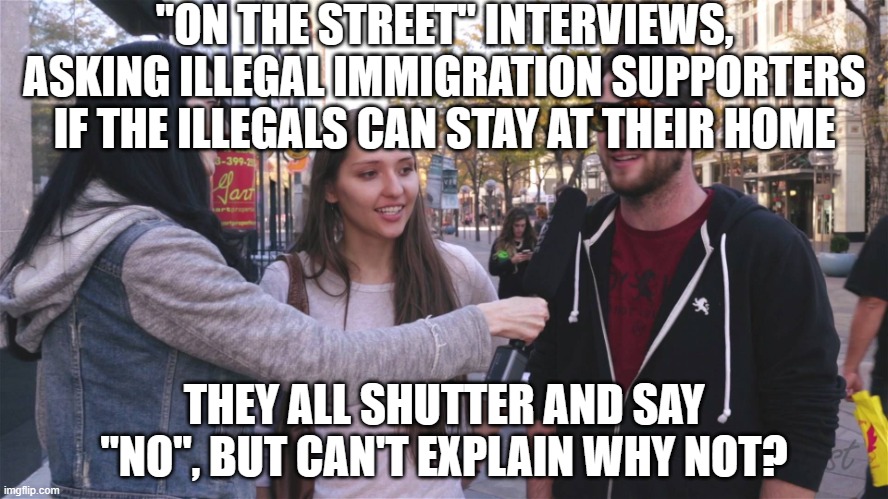 YouTube street interviews | "ON THE STREET" INTERVIEWS, ASKING ILLEGAL IMMIGRATION SUPPORTERS IF THE ILLEGALS CAN STAY AT THEIR HOME THEY ALL SHUTTER AND SAY "NO", BUT  | image tagged in youtube street interviews | made w/ Imgflip meme maker