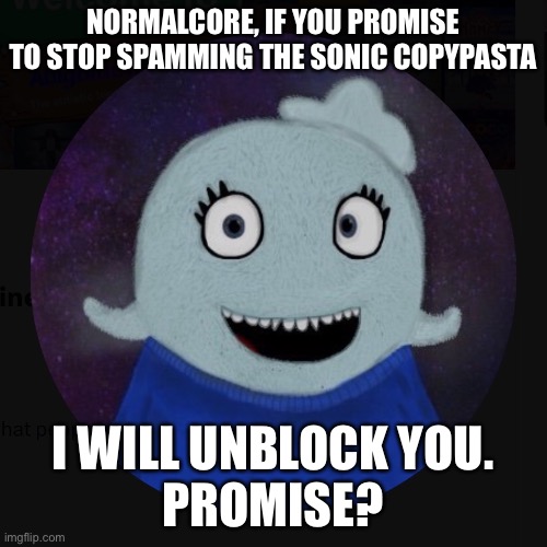 You’re not awful, just annoying | NORMALCORE, IF YOU PROMISE TO STOP SPAMMING THE SONIC COPYPASTA; I WILL UNBLOCK YOU.
PROMISE? | image tagged in itsblueworld07 | made w/ Imgflip meme maker