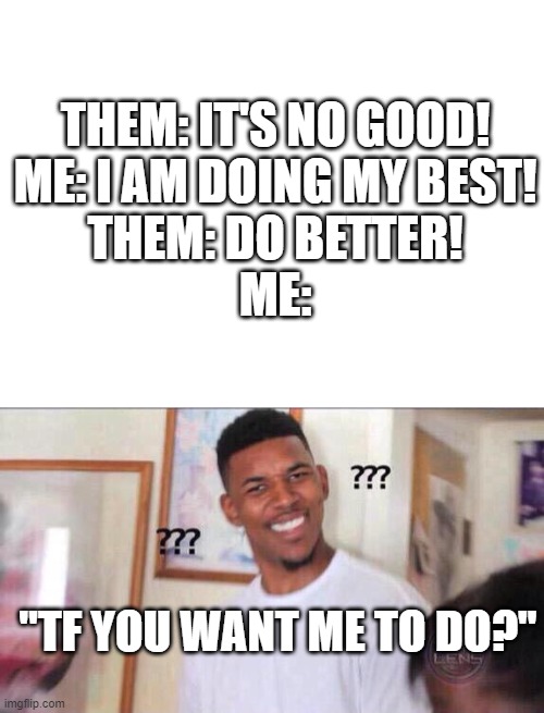 how to do better than your best? | THEM: IT'S NO GOOD!
ME: I AM DOING MY BEST!
THEM: DO BETTER!
ME:; "TF YOU WANT ME TO DO?" | image tagged in blank white template,black guy confused | made w/ Imgflip meme maker