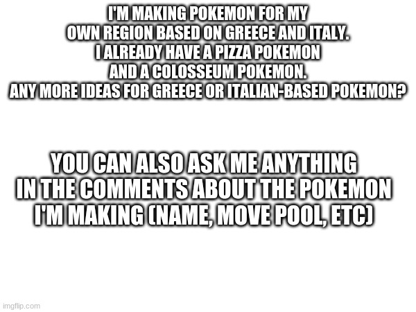 I'M MAKING POKEMON FOR MY OWN REGION BASED ON GREECE AND ITALY. I ALREADY HAVE A PIZZA POKEMON AND A COLOSSEUM POKEMON.
ANY MORE IDEAS FOR GREECE OR ITALIAN-BASED POKEMON? YOU CAN ALSO ASK ME ANYTHING IN THE COMMENTS ABOUT THE POKEMON I'M MAKING (NAME, MOVE POOL, ETC) | made w/ Imgflip meme maker