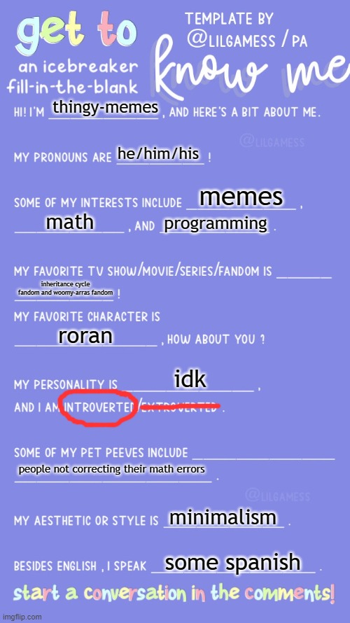 get to know thingy-memes | thingy-memes; he/him/his; memes; math; programming; inheritance cycle fandom and woomy-arras fandom; roran; idk; people not correcting their math errors; minimalism; some spanish | image tagged in get to know fill in the blank | made w/ Imgflip meme maker