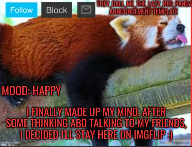 ;) | MOOD: HAPPY; I FINALLY MADE UP MY MIND. AFTER SOME THINKING ABD TALKING TO MY FRIENDS, I DECIDED I'LL STAY HERE ON IMGFLIP :) | image tagged in they_call_me_the_lazy_red_panda new announcement template,memes,happy | made w/ Imgflip meme maker