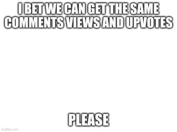I BET WE CAN GET THE SAME COMMENTS VIEWS AND UPVOTES; PLEASE | made w/ Imgflip meme maker