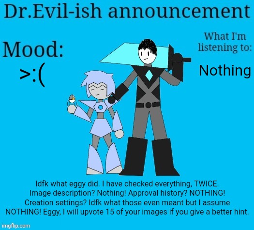 Link to the post in comments. | >:(; Nothing; Idfk what eggy did. I have checked everything, TWICE. Image description? Nothing! Approval history? NOTHING! Creation settings? Idfk what those even meant but I assume NOTHING! Eggy, I will upvote 15 of your images if you give a better hint. | image tagged in dr evil-ish new announcement template | made w/ Imgflip meme maker