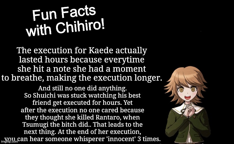 So that's interesting- | The execution for Kaede actually lasted hours because everytime she hit a note she had a moment to breathe, making the execution longer. And still no one did anything. So Shuichi was stuck watching his best friend get executed for hours. Yet after the execution no one cared because they thought she killed Rantaro, when Tsumugi the bitch did.. That leads to the next thing. At the end of her execution, you can hear someone whisperer 'innocent' 3 times. | made w/ Imgflip meme maker