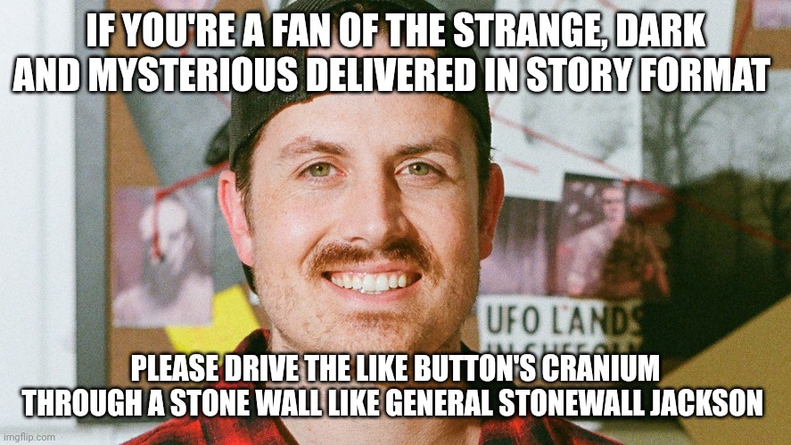 The like button's going to be driven through a stone wall | IF YOU'RE A FAN OF THE STRANGE, DARK AND MYSTERIOUS DELIVERED IN STORY FORMAT; PLEASE DRIVE THE LIKE BUTTON'S CRANIUM THROUGH A STONE WALL LIKE GENERAL STONEWALL JACKSON | image tagged in mrballen like button skit | made w/ Imgflip meme maker