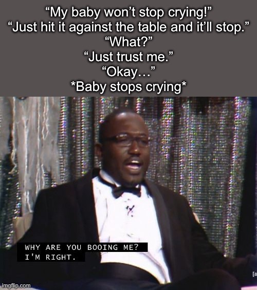 Why are you booing me? I'm right. | “My baby won’t stop crying!”
“Just hit it against the table and it’ll stop.”
“What?”
“Just trust me.”
“Okay…”
*Baby stops crying* | image tagged in why are you booing me i'm right | made w/ Imgflip meme maker