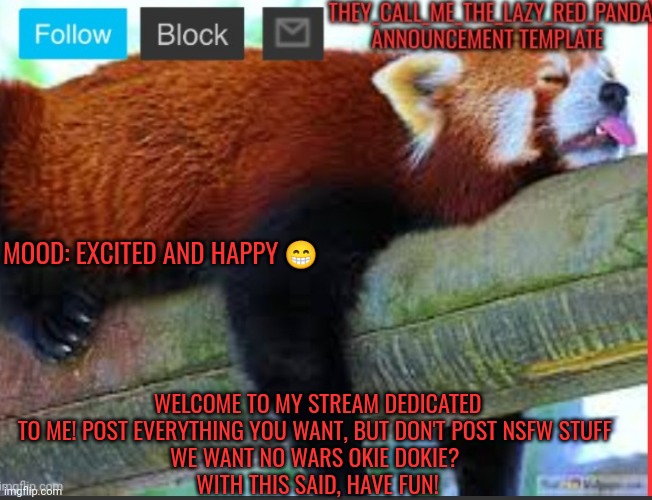 :) | MOOD: EXCITED AND HAPPY 😁; WELCOME TO MY STREAM DEDICATED TO ME! POST EVERYTHING YOU WANT, BUT DON'T POST NSFW STUFF 
WE WANT NO WARS OKIE DOKIE? 
WITH THIS SAID, HAVE FUN! | image tagged in they_call_me_the_lazy_red_panda new announcement template,memes,welcome | made w/ Imgflip meme maker