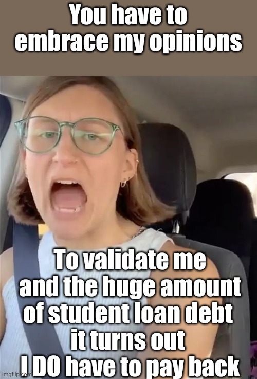 Unhinged Liberal Lunatic Idiot Woman Meltdown Screaming in Car | You have to embrace my opinions To validate me and the huge amount of student loan debt 
it turns out 
I DO have to pay back | image tagged in unhinged liberal lunatic idiot woman meltdown screaming in car | made w/ Imgflip meme maker