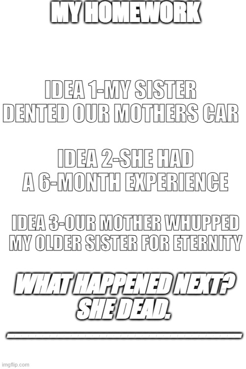 my homework | MY HOMEWORK; IDEA 1-MY SISTER DENTED OUR MOTHERS CAR; IDEA 2-SHE HAD A 6-MONTH EXPERIENCE; IDEA 3-OUR MOTHER WHUPPED MY OLDER SISTER FOR ETERNITY; WHAT HAPPENED NEXT?



SHE DEAD.



--------------------------------- | image tagged in funny memes,memes,homework | made w/ Imgflip meme maker
