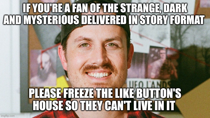 Like button's house is frozen | IF YOU'RE A FAN OF THE STRANGE, DARK AND MYSTERIOUS DELIVERED IN STORY FORMAT; PLEASE FREEZE THE LIKE BUTTON'S HOUSE SO THEY CAN'T LIVE IN IT | image tagged in mrballen like button skit | made w/ Imgflip meme maker