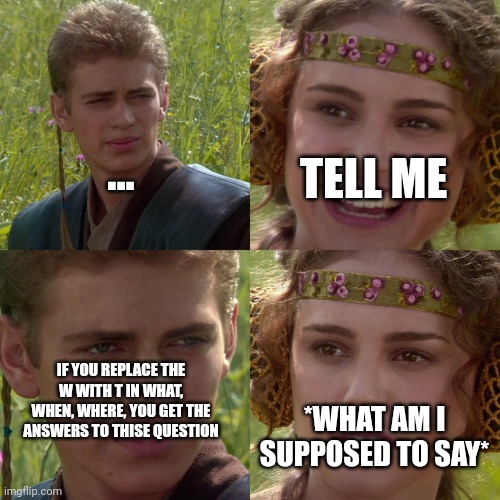 Anakin Padme 4 Panel | ... TELL ME; IF YOU REPLACE THE W WITH T IN WHAT, WHEN, WHERE, YOU GET THE ANSWERS TO THISE QUESTION; *WHAT AM I SUPPOSED TO SAY* | image tagged in anakin padme 4 panel | made w/ Imgflip meme maker
