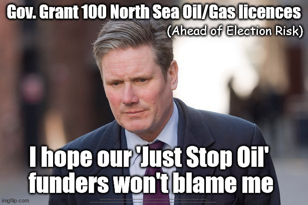 Starmer - 100 new North Sea Oil & Gas licences - Just Stop Oil | Gov. Grant 100 North Sea Oil/Gas licences; (Ahead of Election Risk); I hope our 'Just Stop Oil' 
funders won't blame me; #Immigration #Starmerout #Labour #JonLansman #wearecorbyn #KeirStarmer #DianeAbbott #McDonnell #cultofcorbyn #labourisdead #Momentum #labourracism #socialistsunday #nevervotelabour #socialistanyday #Antisemitism #Savile #SavileGate #Paedo #Worboys #GroomingGangs #Paedophile #IllegalImmigration #Immigrants #Invasion #StarmerResign #Starmeriswrong #SirSoftie #SirSofty #PatCullen #Cullen #RCN #nurse #nursing #strikes #SueGray #Blair #Steroids #Economy #JustStopOil | image tagged in keir starmer,labourisdead,just stop oil,illegal immigration,just stop boats rwanda,ulez khan tax | made w/ Imgflip meme maker