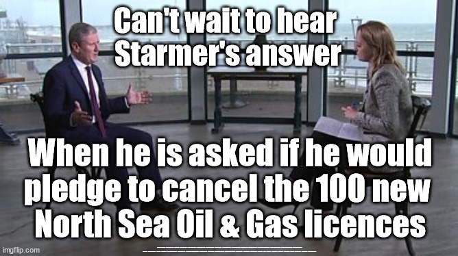 Starmer - 100 new North Sea Oil & Gas licences - Just Stop Oil | Can't wait to hear 
Starmer's answer; When he is asked if he would
pledge to cancel the 100 new 
North Sea Oil & Gas licences; #Immigration #Starmerout #Labour #JonLansman #wearecorbyn #KeirStarmer #DianeAbbott #McDonnell #cultofcorbyn #labourisdead #Momentum #labourracism #socialistsunday #nevervotelabour #socialistanyday #Antisemitism #Savile #SavileGate #Paedo #Worboys #GroomingGangs #Paedophile #IllegalImmigration #Immigrants #Invasion #StarmerResign #Starmeriswrong #SirSoftie #SirSofty #PatCullen #Cullen #RCN #nurse #nursing #strikes #SueGray #Blair #Steroids #Economy #JustStopOil | image tagged in starmer kuenssberg,labourisdead,just stop oil dale vince,starmerout getstarmerout,illegal immigration,ulez khan tax | made w/ Imgflip meme maker