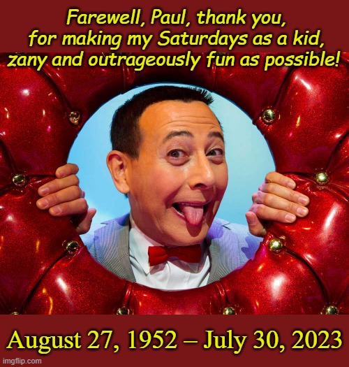 I promise, you, no matter how old I become, I'll always scream my lungs out, anytime I hear a secret word! | Farewell, Paul, thank you, for making my Saturdays as a kid, zany and outrageously fun as possible! August 27, 1952 – July 30, 2023 | image tagged in rest in peace,paul,pee wee herman | made w/ Imgflip meme maker