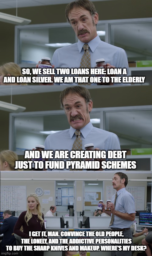 So I almost had a job today but I didn't get it and I'm not upset in the slightest. I definitely would be in the Bad Place for t | SO, WE SELL TWO LOANS HERE: LOAN A AND LOAN SILVER. WE AM THAT ONE TO THE ELDERLY; AND WE ARE CREATING DEBT JUST TO FUND PYRAMID SCHEMES; I GET IT, MAN. CONVINCE THE OLD PEOPLE, THE LONELY, AND THE ADDICTIVE PERSONALITIES TO BUY THE SHARP KNIVES AND MAKEUP. WHERE'S MY DESK? | image tagged in the good place,job interview,scumbag job market,funny | made w/ Imgflip meme maker