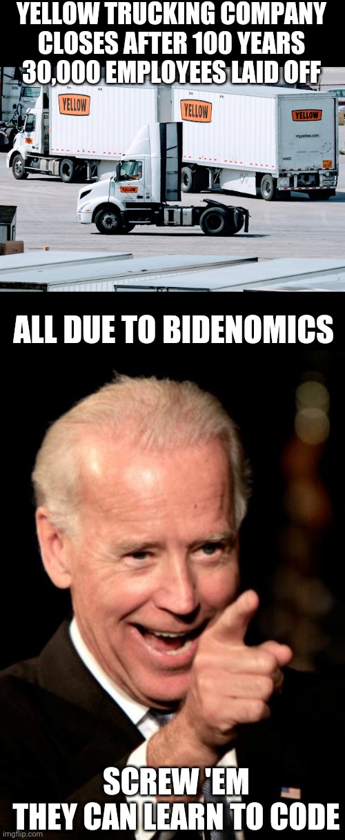 Bidenomics Screwed Over | YELLOW TRUCKING COMPANY CLOSES AFTER 100 YEARS
30,000 EMPLOYEES LAID OFF; ALL DUE TO BIDENOMICS; SCREW 'EM
THEY CAN LEARN TO CODE | image tagged in memes,smilin biden,leftists,liberals,democrats | made w/ Imgflip meme maker