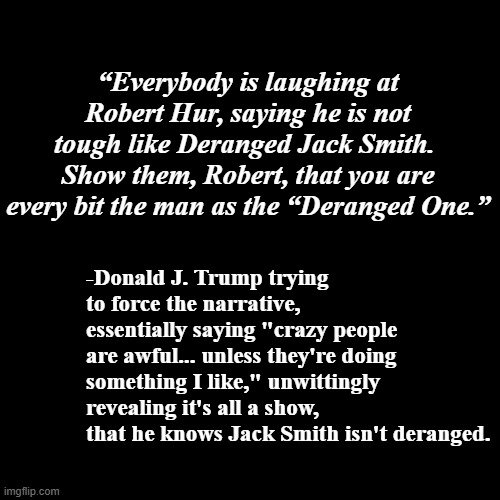 The Orange One-trick Phony rides again | “Everybody is laughing at Robert Hur, saying he is not tough like Deranged Jack Smith.  Show them, Robert, that you are every bit the man as the “Deranged One.”; -Donald J. Trump trying to force the narrative, essentially saying "crazy people are awful... unless they're doing something I like," unwittingly revealing it's all a show, that he knows Jack Smith isn't deranged. | image tagged in trump unfit unqualified dangerous,weak,fake,moron,liar,crook | made w/ Imgflip meme maker