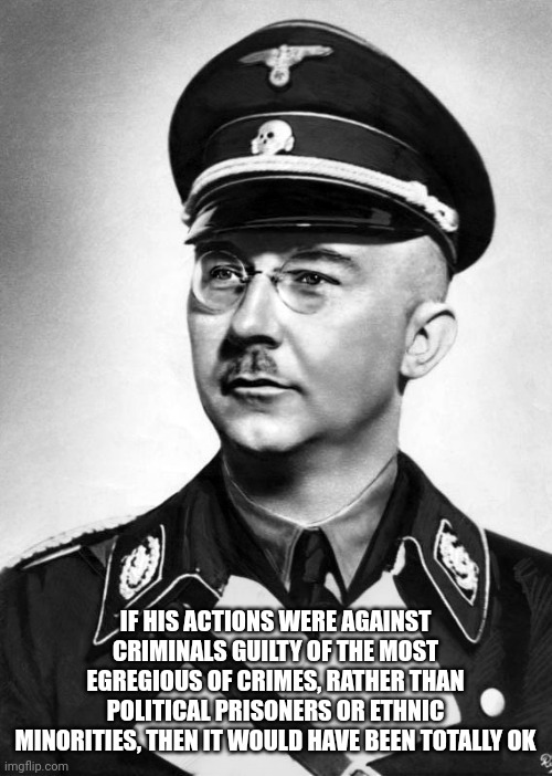 Including but not Limited to Corrupt Politicians and Bureaucrats... | IF HIS ACTIONS WERE AGAINST CRIMINALS GUILTY OF THE MOST EGREGIOUS OF CRIMES, RATHER THAN POLITICAL PRISONERS OR ETHNIC MINORITIES, THEN IT WOULD HAVE BEEN TOTALLY OK | image tagged in heinrich himmler | made w/ Imgflip meme maker