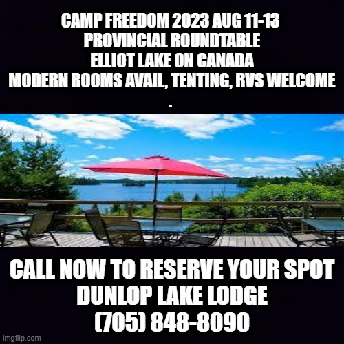 CAMP FREEDOM 2023 AUG 11-13 
PROVINCIAL ROUNDTABLE

ELLIOT LAKE ON CANADA
MODERN ROOMS AVAIL, TENTING, RVS WELCOME
. CALL NOW TO RESERVE YOUR SPOT
DUNLOP LAKE LODGE
(705) 848-8090 | made w/ Imgflip meme maker