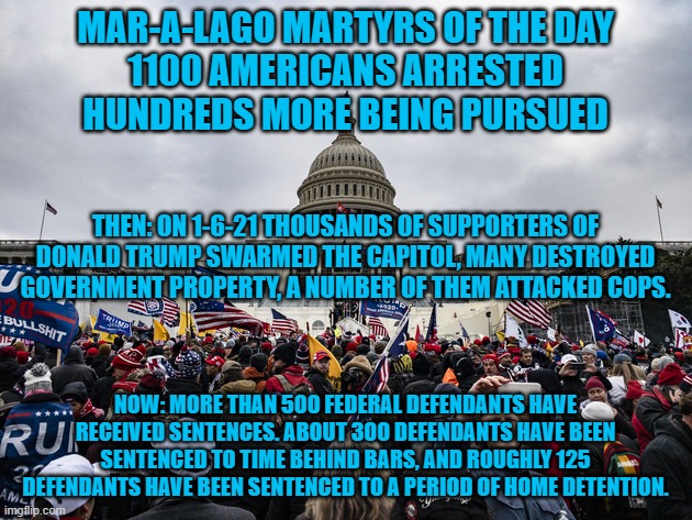 A Federal Indictment is pending for "The One Who Stirred Them On." | MAR-A-LAGO MARTYRS OF THE DAY
1100 AMERICANS ARRESTED
HUNDREDS MORE BEING PURSUED; THEN: ON 1-6-21 THOUSANDS OF SUPPORTERS OF DONALD TRUMP SWARMED THE CAPITOL, MANY DESTROYED GOVERNMENT PROPERTY, A NUMBER OF THEM ATTACKED COPS. NOW: MORE THAN 500 FEDERAL DEFENDANTS HAVE RECEIVED SENTENCES. ABOUT 300 DEFENDANTS HAVE BEEN SENTENCED TO TIME BEHIND BARS, AND ROUGHLY 125 DEFENDANTS HAVE BEEN SENTENCED TO A PERIOD OF HOME DETENTION. | image tagged in politics | made w/ Imgflip meme maker