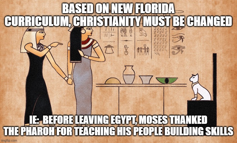 Ancient Egyptian memes | BASED ON NEW FLORIDA CURRICULUM, CHRISTIANITY MUST BE CHANGED; IE:  BEFORE LEAVING EGYPT, MOSES THANKED THE PHAROH FOR TEACHING HIS PEOPLE BUILDING SKILLS | image tagged in ancient egyptian memes | made w/ Imgflip meme maker