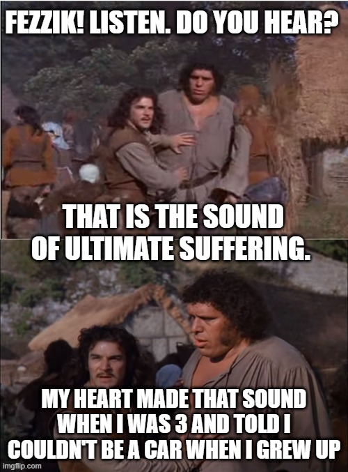 FEZZIK! LISTEN. DO YOU HEAR? THAT IS THE SOUND OF ULTIMATE SUFFERING. MY HEART MADE THAT SOUND WHEN I WAS 3 AND TOLD I COULDN'T BE A CAR WHEN I GREW UP | image tagged in princess bride,the sound of ultimate suffering,parenting,toddler | made w/ Imgflip meme maker