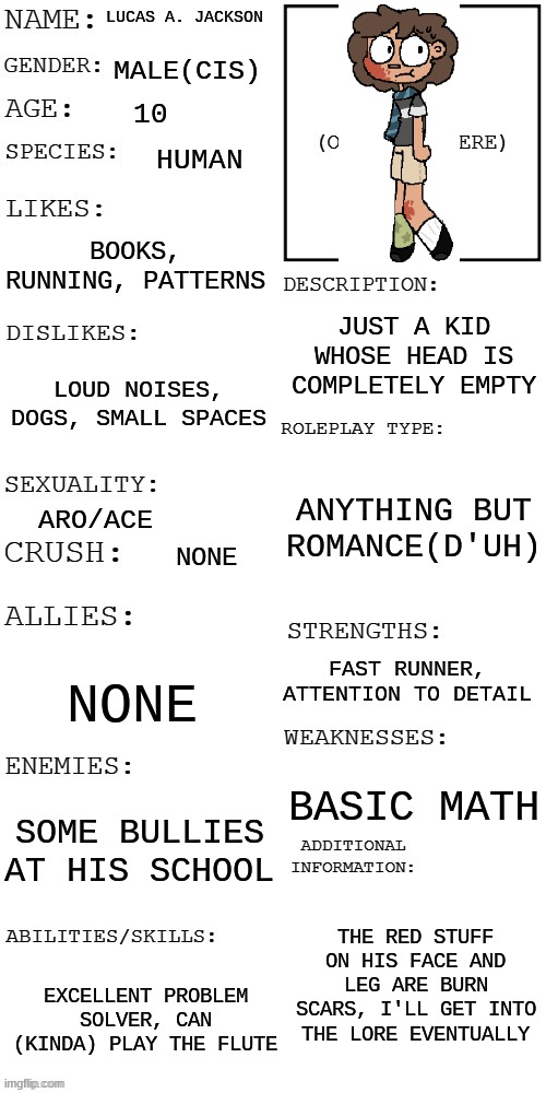 (Updated) Roleplay OC showcase | LUCAS A. JACKSON; MALE(CIS); 10; HUMAN; BOOKS, RUNNING, PATTERNS; JUST A KID WHOSE HEAD IS COMPLETELY EMPTY; LOUD NOISES, DOGS, SMALL SPACES; ANYTHING BUT ROMANCE(D'UH); ARO/ACE; NONE; FAST RUNNER, ATTENTION TO DETAIL; NONE; BASIC MATH; SOME BULLIES AT HIS SCHOOL; THE RED STUFF ON HIS FACE AND LEG ARE BURN SCARS, I'LL GET INTO THE LORE EVENTUALLY; EXCELLENT PROBLEM SOLVER, CAN (KINDA) PLAY THE FLUTE | image tagged in updated roleplay oc showcase | made w/ Imgflip meme maker