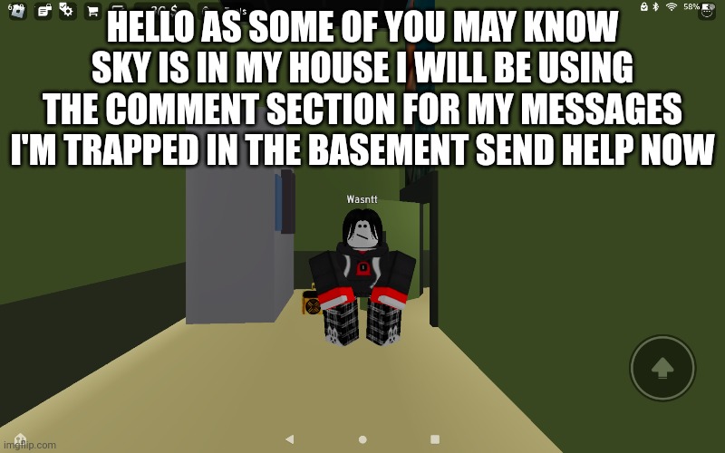 HELLO AS SOME OF YOU MAY KNOW SKY IS IN MY HOUSE I WILL BE USING THE COMMENT SECTION FOR MY MESSAGES I'M TRAPPED IN THE BASEMENT SEND HELP NOW | made w/ Imgflip meme maker