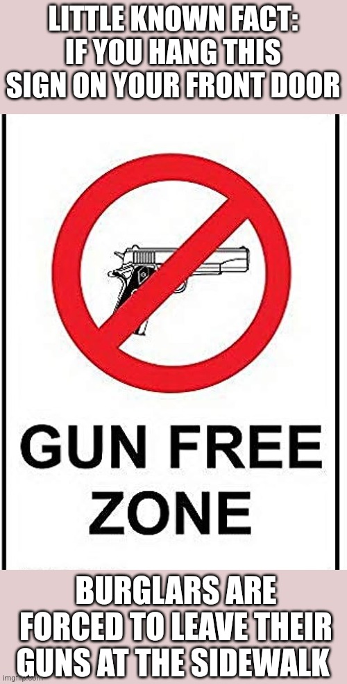 LITTLE KNOWN FACT: IF YOU HANG THIS SIGN ON YOUR FRONT DOOR; BURGLARS ARE FORCED TO LEAVE THEIR GUNS AT THE SIDEWALK | image tagged in funny memes | made w/ Imgflip meme maker