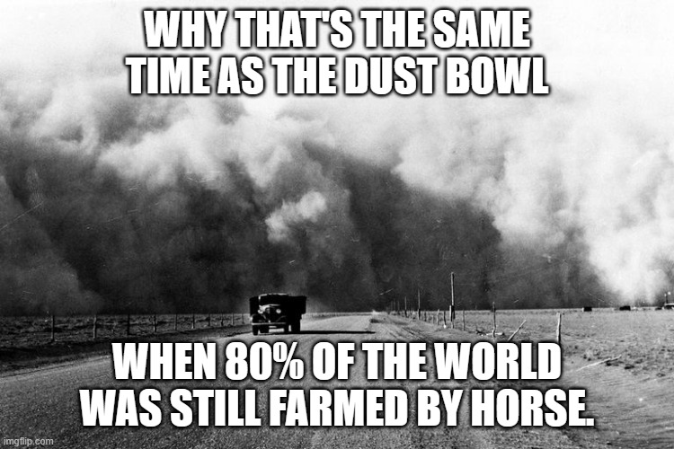 Dust Bowl truck | WHY THAT'S THE SAME TIME AS THE DUST BOWL WHEN 80% OF THE WORLD WAS STILL FARMED BY HORSE. | image tagged in dust bowl truck | made w/ Imgflip meme maker