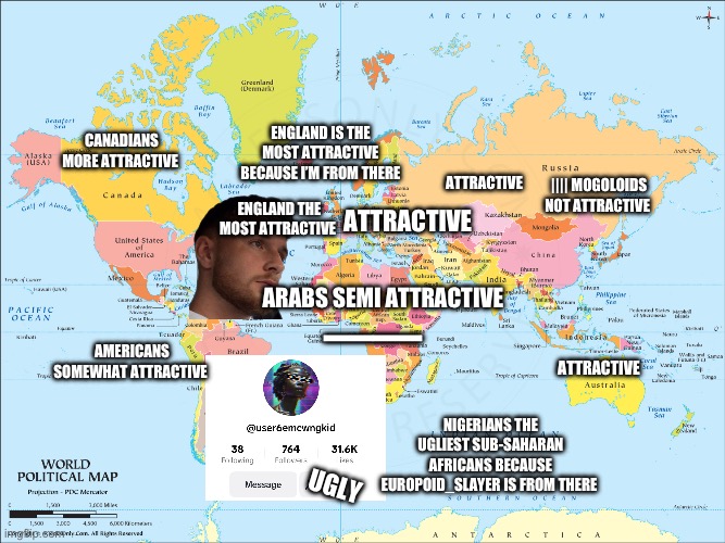 Europoid_slayer Nigerians Sub-Saharan Africans are the most unattractive Europeans are the most attractive | CANADIANS MORE ATTRACTIVE; ENGLAND IS THE MOST ATTRACTIVE BECAUSE I’M FROM THERE; ATTRACTIVE; |||| MOGOLOIDS NOT ATTRACTIVE; ENGLAND THE MOST ATTRACTIVE; ATTRACTIVE; ARABS SEMI ATTRACTIVE; ——; AMERICANS SOMEWHAT ATTRACTIVE; ATTRACTIVE; NIGERIANS THE UGLIEST SUB-SAHARAN AFRICANS BECAUSE EUROPOID_SLAYER IS FROM THERE; UGLY | image tagged in england,european,attractive,world,nigeria,african | made w/ Imgflip meme maker