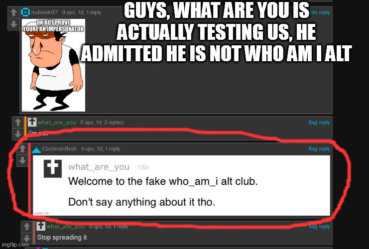 cartmanbrah betrayed him LMAO | GUYS, WHAT ARE YOU IS ACTUALLY TESTING US, HE ADMITTED HE IS NOT WHO AM I ALT | image tagged in who am i,fake,alt accounts | made w/ Imgflip meme maker